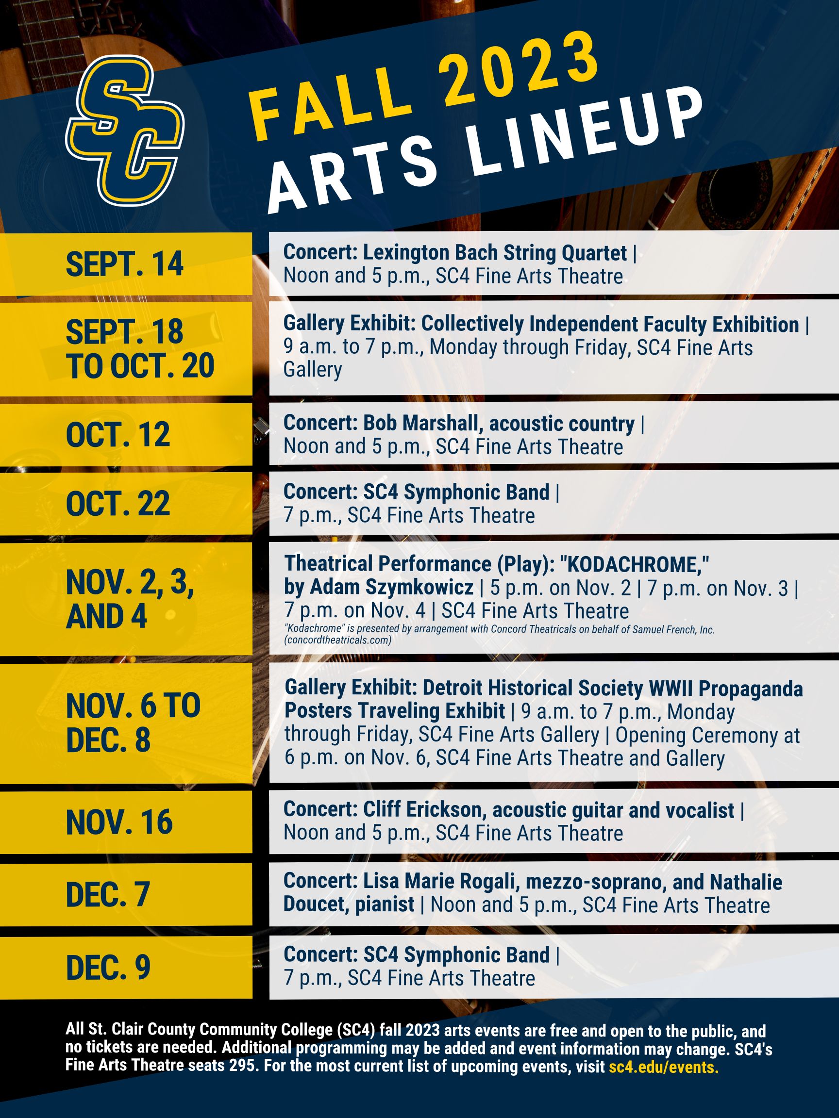Thursday, Sept. 14 Lexington Bach String Quartet Noon to 1 p.m., 5 to 6:30 p.m. SC4 Fine Arts Theatre  Monday, Sept. 18, to Friday, Oct. 20 Collectively Independent Faculty Exhibition   9 a.m. to 7 p.m., Monday to Friday SC4 Fine Arts Gallery Thursday, Oct. 12 Bob Marshall, acoustic country Noon to 1 p.m., 5 to 6:30 p.m. SC4 Fine Arts Theatre  Sunday, Oct. 22 Symphonic Band Concert 7 to 9 p.m. SC4 Fine Arts Theatre Nov. 2, 3 and 4  “KODACHROME” By Adam Szymkowicz 5 p.m. Thursday, Nov. 2 7 p.m. Friday, Nov. 3 7 p.m. Saturday, Nov. 4 SC4 Director: Jay McCulloch SC4 Fine Arts Theatre “Kodachrome” is presented by arrangement with Concord Theatricals on behalf of Samuel French, Inc. (concordtheatricals.com) Thursday, Nov. 16 Cliff Erickson, acoustic covers and originals Noon to 1 p.m., 5 to 6:30 p.m. SC4 Fine Arts Theatre  Monday, Nov. 6 Detroit Historical Society Traveling "WWII Propaganda Posters" Exhibit Opening Ceremony with guest speakers: Scott Fernandez and Patricia Frank, SC4 History Professors 6 to 7 p.m. SC4 Fine Arts Theatre and Gallery Nov. 6 to Dec. 8 Detroit Historical Society Traveling "WWII Propaganda Posters (28-piece collection)" Exhibit  9 a.m. to 7 p.m., Monday to Friday SC4 Fine Arts Gallery Gallery closed: Nov. 22 to 24 Thursday, Dec. 7 Lisa Marie Rogali, mezzo-soprano, and Nathalie Doucet, pianist Noon to 1 p.m., 5 to 6:30 p.m. SC4 Fine Arts Theatre  Saturday, Dec. 9 Symphonic Band Concert 7 to 9 p.m. SC4 Fine Arts Theatre  SC4's Fine Arts Theatre seats 295. No tickets are needed for these events. Additional programming may be added and event information may change. For the most current list of upcoming events, visit sc4.edu/events/.